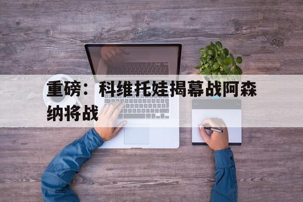 关于重磅：科维托娃揭幕战阿森纳将战的信息|PG电子体育